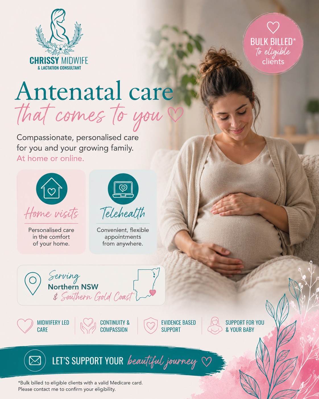 Antenatal care that comes to you 

Pregnancy is such a transformative time, and having support that feels personal, calm, and consistent can make all the difference.

I’m so passionate about providing antenatal care that meets women where they are,  whether that’s through home visits across Northern NSW & the Southern Gold Coast, or via Telehealth from the comfort of your own home.

As an Endorsed Midwife, my goal is to provide compassionate, evidence-based care that helps you feel informed, supported, and confident throughout your pregnancy journey 

🌿 Home visits
🌿 Telehealth appointments
🌿 Midwifery-led continuity of care
🌿 Support tailored to you and your baby
🌿 Bulk billed* appointments available for eligible clients

Every family deserves to feel heard, cared for, and empowered during pregnancy 

📩 Message me to book or learn more.

*Bulk billed for eligible clients with a valid Medicare card.

Chrissy xx